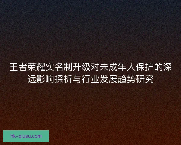 王者荣耀实名制升级对未成年人保护的深远影响探析与行业发展趋势研究