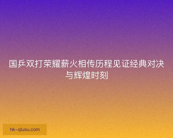 国乒双打荣耀薪火相传历程见证经典对决与辉煌时刻 国乒双打荣耀薪火相传历程见证经典对决与辉煌时刻