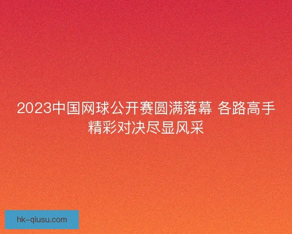 2023中国网球公开赛圆满落幕 各路高手精彩对决尽显风采 2023中国网球公开赛圆满落幕 各路高手精彩对决尽显风采