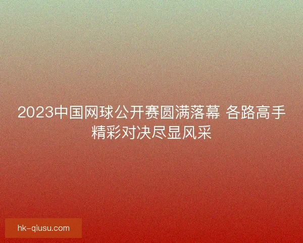 2023中国网球公开赛圆满落幕 各路高手精彩对决尽显风采 2023中国网球公开赛圆满落幕 各路高手精彩对决尽显风采