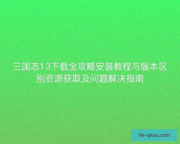三国志13下载全攻略安装教程与版本区别资源获取及问题解决指南