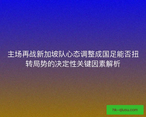 主场再战新加坡队心态调整成国足能否扭转局势的决定性关键因素解析