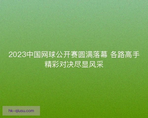 2023中国网球公开赛圆满落幕 各路高手精彩对决尽显风采