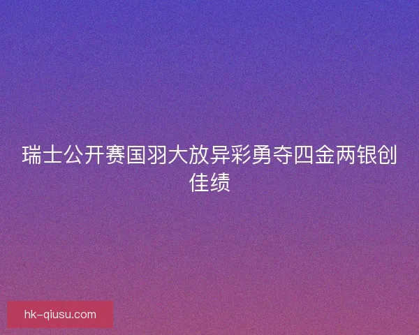 瑞士公开赛国羽大放异彩勇夺四金两银创佳绩