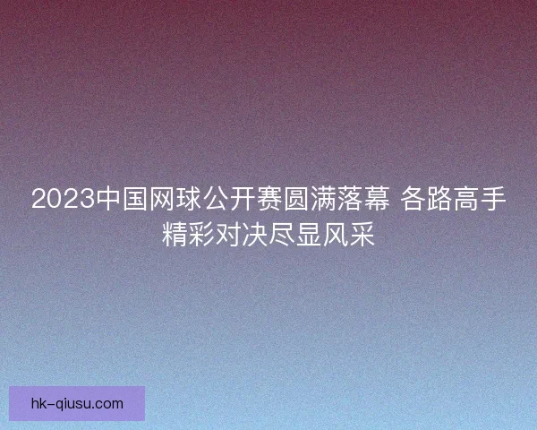 2023中国网球公开赛圆满落幕 各路高手精彩对决尽显风采 2023中国网球公开赛圆满落幕 各路高手精彩对决尽显风采