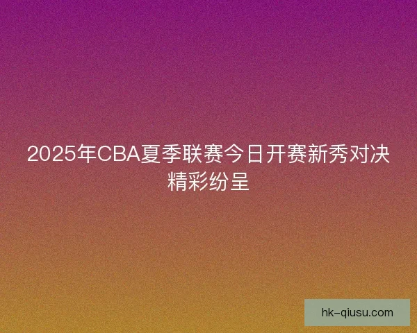 2025年CBA夏季联赛今日开赛新秀对决精彩纷呈