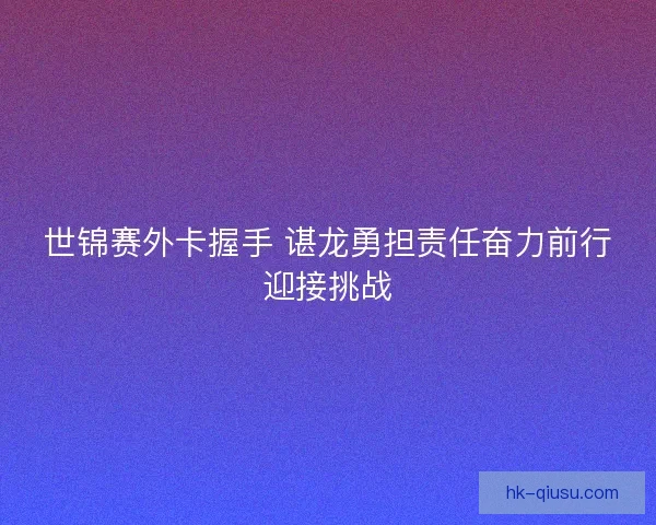 世锦赛外卡握手 谌龙勇担责任奋力前行迎接挑战 世锦赛外卡握手 谌龙勇担责任奋力前行迎接挑战